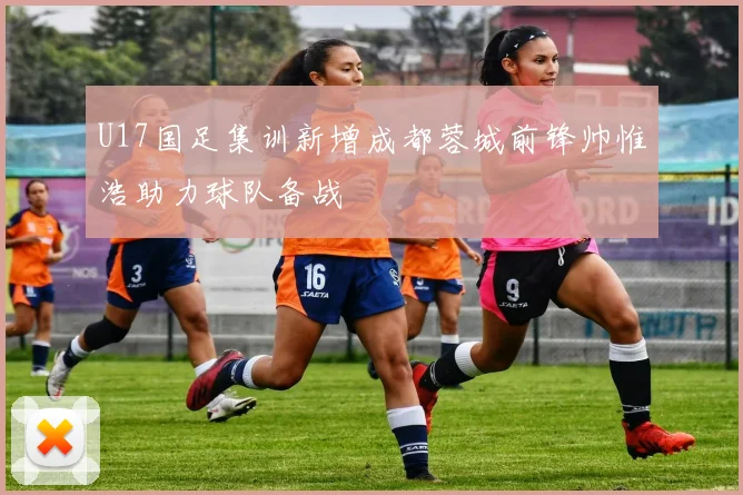 U17国足集训新增成都蓉城前锋帅惟浩助力球队备战