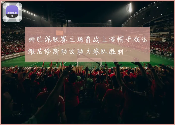 姆巴佩联赛主场首战上演帽子戏法维尼修斯助攻助力球队胜利
