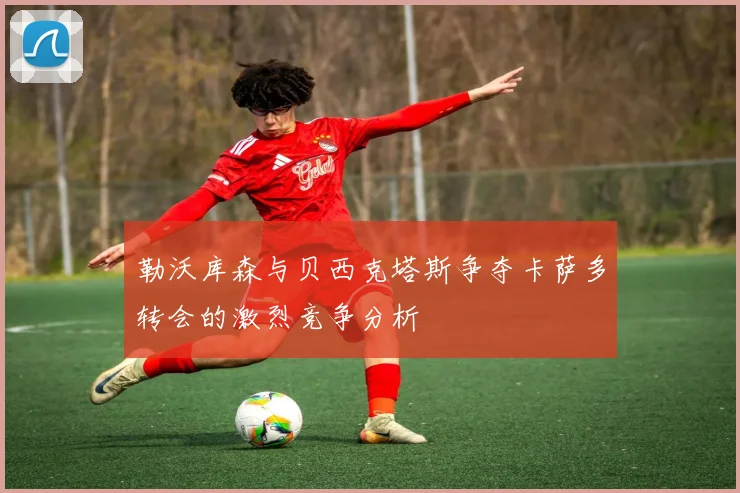 勒沃库森与贝西克塔斯争夺卡萨多转会的激烈竞争分析