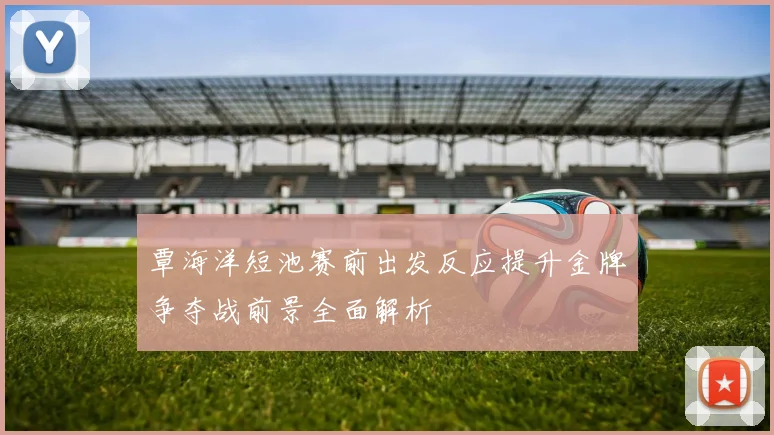覃海洋短池赛前出发反应提升金牌争夺战前景全面解析