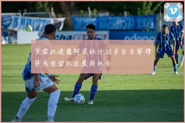 莫雷托透露阿莫林计划亲自考察穆萨或将留队发展新机会