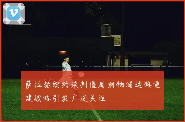 萨拉赫续约谈判僵局利物浦边路重建战略引发广泛关注