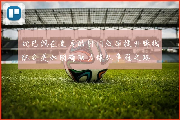 姆巴佩在皇马的射门效率提升锋线配合更加明确助力球队争冠之路