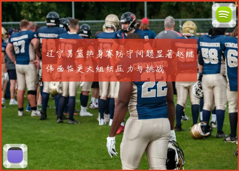 辽宁男篮热身赛防守问题显著赵继伟面临更大组织压力与挑战