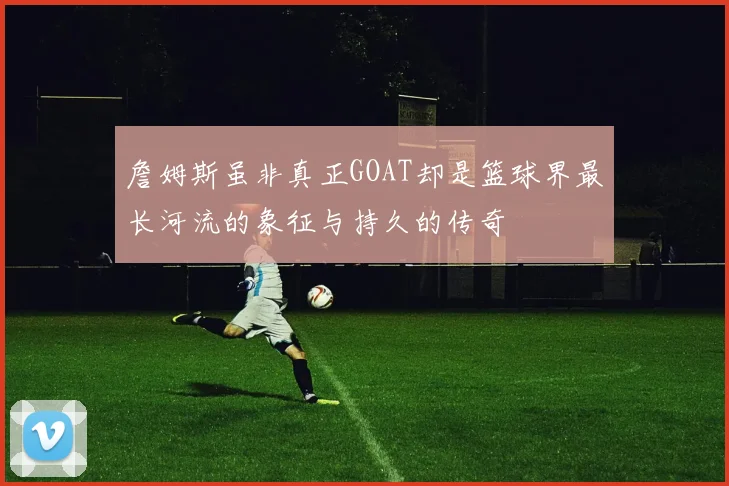 詹姆斯虽非真正GOAT却是篮球界最长河流的象征与持久的传奇