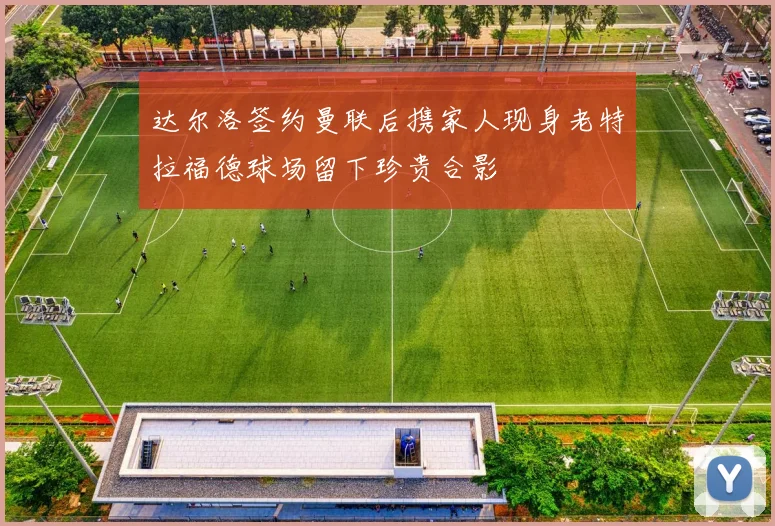达尔洛签约曼联后携家人现身老特拉福德球场留下珍贵合影