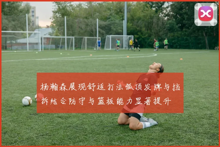 杨瀚森展现舒适打法弧顶发牌与挡拆结合防守与篮板能力显著提升