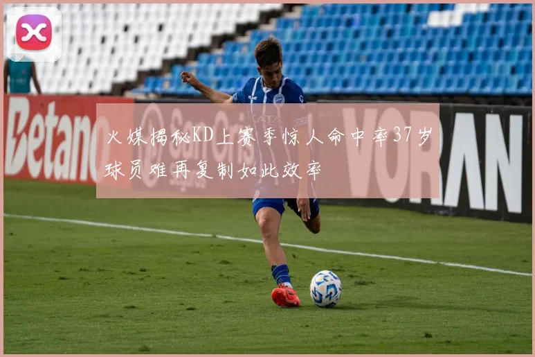 火媒揭秘KD上赛季惊人命中率37岁球员难再复制如此效率