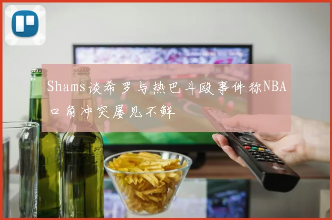 Shams谈希罗与热巴斗殴事件称NBA口角冲突屡见不鲜