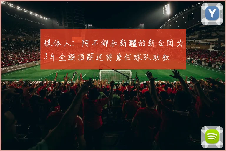 媒体人：阿不都和新疆的新合同为3年全额顶薪还将兼任球队助教